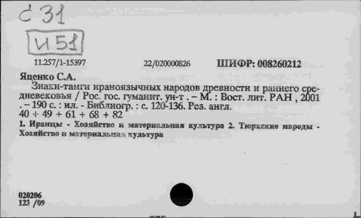 ﻿11.257/1-15397	22/020000826 ШИФР: 008260212
Яценко С.А.
Знаки-тамги ираноязычных народов древности и раннего средневековья / Рос. гос. туманит, ун-т . - М. : Вост. лит. РАН 2001 . —190 с. : ил. - Библиогр. : с. 120-136. Рез. англ.
40 + 49 + 61 + 68 + 82
L Иранцы - Хозяйство и материальная культура 2. Тюркские народы -Хозяйство и материальная культура
020206
123 /09